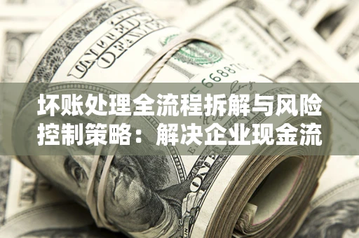 武汉坏账处理全流程拆解与风险控制策略：解决企业现金流顽疾的实战指南