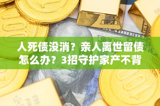 武汉人死债没消？亲人离世留债怎么办？3招守护家产不背锅