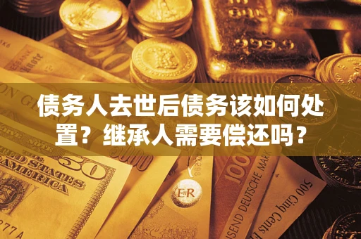 武汉债务人去世后债务该如何处置？继承人需要偿还吗？