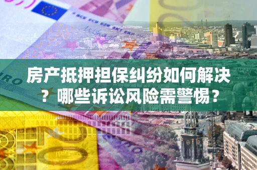 武汉房产抵押担保纠纷如何解决？哪些诉讼风险需警惕？