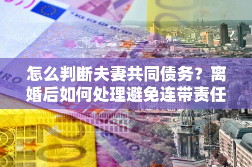 武汉怎么判断夫妻共同债务？离婚后如何处理避免连带责任？