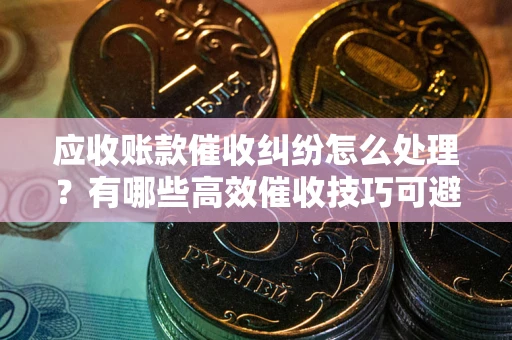 武汉应收账款催收纠纷怎么处理？有哪些高效催收技巧可避免坏账？